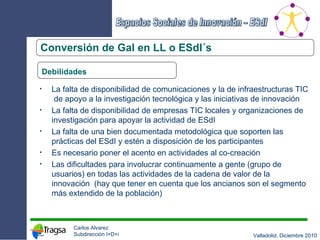 Conversión de Gal en LL o ESdI´s Debilidades La falta de disponibilidad de comunicaciones y la de infraestructuras TIC  de apoyo a la investigación tecnológica y las iniciativas de innovación La falta de disponibilidad de empresas TIC locales y organizaciones de investigación para apoyar la actividad de ESdI La falta de una bien documentada metodológica que soporten las prácticas del ESdI y estén a disposición de los participantes Es necesario poner el acento en actividades al co-creación Las dificultades para involucrar continuamente a gente (grupo de usuarios) en todas las actividades de la cadena de valor de la innovación  (hay que tener en cuenta que los ancianos son el segmento más extendido de la población) 