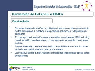 Conversión de Gal en LL o ESdI´s Oportunidades Representantes de los GAL y población local con un alto conocimiento de los problemas a resolver y las posibles soluciones y dispuestos a colaborar El concepto de innovación abierta en estos ecosistemas (ESdI o Living Labs) se está convirtiendo en un concepto que se acepta con el apoyo político Fuerte necesidad de crear nuevo tipo de actividad o de cambio de las actividades tradicionales en las zonas rurales La iniciativa de las Smart Regions o Regiones Inteligentes apoya estos ecosistemas 