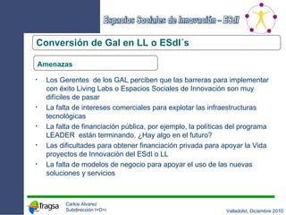 Conversión de Gal en LL o ESdI´s Amenazas Los Gerentes  de los GAL perciben que las barreras para implementar con éxito Living Labs o Espacios Sociales de Innovación son muy difíciles de pasar La falta de intereses comerciales para explotar las infraestructuras tecnológicas La falta de financiación pública, por ejemplo, la políticas del programa LEADER  están terminando. ¿Hay algo en el futuro? Las dificultades para obtener financiación privada para apoyar la Vida proyectos de Innovación del ESdI o LL La falta de modelos de negocio para apoyar el uso de las nuevas soluciones y servicios 