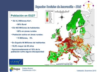 Población en EU27 EUROSTAT: April 23, 2002  EU 4,3 Millones Km²,  90% Rural EU 483 Millones de habitantes 60% en zonas rurales Población activa en áreas rurales: 15 Millones,  5% En España 46 Millones de habitantes 16,8% mayor de 65 años Aproximadamente el 10% de la población sufre alguna discapacidad 