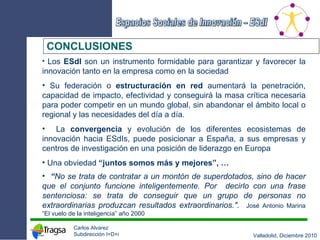 CONCLUSIONES Los  ESdI  son un instrumento formidable para garantizar y favorecer la innovación tanto en la empresa como en la sociedad Su federación o  estructuración en red  aumentará la penetración, capacidad de impacto, efectividad y conseguirá la masa crítica necesaria para poder competir en un mundo global, sin abandonar el ámbito local o regional y las necesidades del día a día. La  convergencia  y evolución de los diferentes ecosistemas de innovación hacia ESdIs, puede posicionar a España, a sus empresas y centros de investigación en una posición de liderazgo en Europa Una obviedad  “juntos somos más y mejores”, … “ No se trata de contratar a un montón de superdotados, sino de hacer que el conjunto funcione inteligentemente. Por  decirlo con una frase sentenciosa: se trata de conseguir que un grupo de personas no extraordinarias produzcan resultados extraordinarios.".   José Antonio Marina “El vuelo de la inteligencia” año 2000 