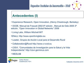 Antecedentes (I) Experience Research, Open Innovation, (Henry Chesbrough, Berkeley) OCDE, Manual de Frascati 2002 6 ª edición  , Manual de Oslo 2005 3ª edición, “Open Innovation in Global Networks” 2008 Living Labs, William Mitchell MIT  ENoLL http://www.openlivinglabs.eu Leader, Grupos de Acción Local para el Desarrollo Rural Collaboration@Rural  http://www.c-rural.eu CISVI, “Comunidades de Investigación para la Salud y la Vida Independiente”  http://cisvi.germinus.com MEDLAB 