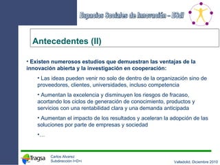 Antecedentes (II) Existen numerosos estudios que demuestran las ventajas de la innovación abierta y la investigación en cooperación: Las ideas pueden venir no solo de dentro de la organización sino de proveedores, clientes, universidades, incluso competencia Aumentan la excelencia y disminuyen los riesgos de fracaso, acortando los ciclos de generación de conocimiento, productos y servicios con una rentabilidad clara y una demanda anticipada Aumentan el impacto de los resultados y aceleran la adopción de las soluciones por parte de empresas y sociedad … 