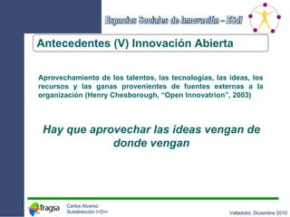 Antecedentes (V) Innovación Abierta Aprovechamiento de los talentos, las tecnologías, las ideas, los recursos y las ganas provenientes de fuentes externas a la organización (Henry Chesborough, “Open Innovatrion”, 2003) Hay que aprovechar las ideas vengan de donde vengan 