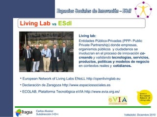 Living Lab   vs   ESdI European Network of Living Labs ENoLL  http://openlivinglab.eu Declaración de Zaragoza  http://www.espaciossociales.es ECOLAB, Plataforma Tecnológica eVIA  http://www.evia.org.es/ Living lab: Entidades Público-Privadas (PPP- Public Private Partnership) donde empresas, organismos públicos  y ciudadanos se involucran en el proceso de innovación  co-creando  y validando   tecnologías, servicios, productos, políticas y modelos de negocio  en contextos reales y   cotidianos . 