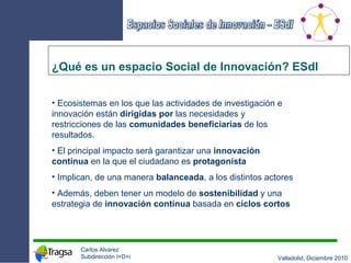 ¿Qué es un espacio Social de Innovación? ESdI Ecosistemas en los que las actividades de investigación e innovación están  dirigidas   por  las necesidades y restricciones de las  comunidades beneficiarias  de los resultados.  El principal impacto será garantizar una  innovación continua  en la que el ciudadano es  protagonista Implican, de una manera  balanceada , a los distintos actores Además, deben tener un modelo de  sostenibilidad  y una estrategia de  innovación continua  basada en  ciclos cortos 