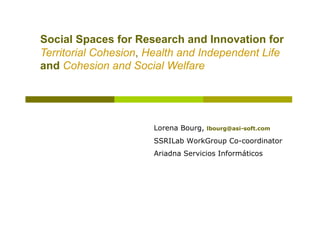 Social Spaces for Research and Innovation for
Territorial Cohesion, Health and Independent Life
and Cohesion and Social Welfare




                      Lorena Bourg,   lbourg@asi-soft.com

                      SSRILab WorkGroup Co-coordinator
                      Ariadna Servicios Informáticos
 