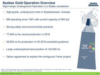 Seabee Gold Operation Overview
High-margin Underground Operation in a Stable Jurisdiction
 High-grade, underground mine in Saskatchewan, Canada
 Mill operating since 1991 with current capacity of 900 tpd
 Strong safety and environmental practices
 77,640 oz Au record production in 2016
 39,853 oz Au production in H2 2016 exceeded guidance
 Large underexplored land position of +23,000 ha
 Option agreement to explore the contiguous Fisher project
15
Notes: For H2 2016 guidance, refer to our news release dated November 8, 2016. For information on the Fisher project, refer to our news
release dated October 6, 2016. Please see "Cautionary Notes” in this presentation.
Amisk
Project
Saskatoon
Flin Flon
Seabee
Gold
Operation
SSRI:NASDAQ │SSO:TSX │ March 2017
 