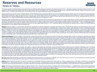 36
Reserves and Resources
Notes to Tables
All estimates set forth in the Mineral Reserves and Mineral Resources table have been prepared in accordance with National Instrument 43-101 - Standards of Disclosure for Mineral Projects (“NI 43-101”). The
estimates of Mineral Reserves and Mineral Resources for each property other than the Marigold mine, the Seabee Gold Operation and the Amisk gold project have been reviewed and approved by Bruce
Butcher, P.Eng., our Director, Mine Planning, and F. Carl Edmunds, P.Geo., our Chief Geologist, each of whom is a Qualified Person.
Mineral Resources are reported inclusive of Mineral Reserves. Mineral Resources that are not Mineral Reserves do not have demonstrated economic viability. Due to the uncertainty that may be attached to
Inferred Mineral Resources, it cannot be assumed that all or any part of an Inferred Mineral Resource will be upgraded to an Indicated or Measured Mineral Resource as a result of continued exploration.
Mineral Resources and Mineral Reserves figures have some rounding applied, and thus totals may not sum exactly. All ounces reported herein represent troy ounces, and “g/t” represents grams per tonne. All $
references are in U.S. dollars. All Mineral Reserve and Mineral Resource estimates are as of December 31, 2016.
Metal prices utilized for Mineral Reserves estimates are $1,250 per ounce of gold, $18.00 per ounce of silver and $1.00 per pound of zinc, except as noted below for the San Luis project. Metal prices utilized for
Mineral Resources estimates are $1,400 per ounce of gold, $22.50 per ounce of silver, $1.10 per pound of zinc and $3.00 per pound of copper, except as noted below for the San Luis project and the Amisk
gold project. The table does not include an estimate of Mineral Resources for the Diablillos project, which we sold to Huayra Minerals Corporation effective as of November 1, 2016, or the Berenguela project,
which we agreed to sell to Valor Resources Limited, as announced in our news release dated February 13, 2017. All technical reports for the properties are available under our profile on the SEDAR website at
www.sedar.com or on our website at www.silverstandard.com.
Marigold: Except for updates to cost parameters and metal price assumptions, all other key assumptions, parameters and methods used to estimate Mineral Reserves and Mineral Resources and the data
verification procedures followed are set out in the technical report entitled “NI 43-101 Technical Report on the Marigold Mine, Humboldt County, Nevada” dated November 19, 2014. For additional information
about the Marigold mine, readers are encouraged to review our most recently filed Annual Information Form.Mineral Reserves estimate was prepared under the supervision of Thomas Rice, SME Registered
Member, a Qualified Person and our Technical Services Manager at the Marigold mine, and is reported at a cut-off grade of 0.065 g/t payable gold. Mineral Resources estimate was prepared under the
supervision of James N. Carver, SME Registered Member, and our Chief Geologist at the Marigold mine, and Karthik Rathnam, MAusIMM (CP), and our Senior Resource Geologist at the Marigold mine, each
of whom is a Qualified Person. Mineral Resources estimate is reported based on an optimized pit shell at a cut-off grade of 0.065 g/t payable gold, and includes an estimate of Mineral Resources for mineralized
stockpiles. Mineral Resources for mineralized stockpiles were estimated using Inverse Distance cubed.
Seabee Gold Operation: Except for updates to cost parameters, metal price assumptions and mill recovery and dilution to include recent operating results, all other key assumptions, parameters and methods
used to estimate Mineral Reserves and Mineral Resources and the data verification procedures followed are set out in the technical report entitled “Mineral Resource and Mineral Reserve Estimate Seabee
Gold Operation Saskatchewan, Canada” dated December 23, 2013. For additional information about the Seabee Gold Operation, readers are encouraged to review our Management Information Circular dated
April 1, 2016. Mineral Reserves estimate was prepared under the supervision of under the supervision of Kevin Fitzpatrick, P.Eng., a Qualified Person and our Engineering Supervisor at the Seabee Gold
Operation. Mineral Reserves estimate for the Seabee mine is reported at a cut-off grade of 4.92 g/t gold, and for the Santoy mine is reported at a cut-off grade of 3.65 g/t gold. Mineral Resources estimate was
prepared under the supervision of Jeffrey Kulas, P.Geo., a Qualified Person and our Manager Geology, Mining Operations at the Seabee Gold Operation. Mineral Resources estimate for the Seabee mine is
reported at a cut-off grade of 4.40 g/t gold, and for the Santoy mine is reported at a cut-off grade of 3.26 g/t gold. Block modelling techniques were used for Mineral Resources and Mineral Reserves evaluation
for the Santoy mine and the majority of the Seabee mine. Polygonal techniques were used in areas of historical mining at the Seabee mine.
Pirquitas: Except for the optimized pit constraints and updates in metal price assumptions and cut-off grade used for the Mineral Reserves estimate and value estimation methodology used in the Mineral
Resources block model, all other key assumptions, parameters and methods used to estimate Mineral Reserves and Mineral Resources and the data verification procedures followed are set out in the technical
report entitled “NI 43-101 Technical Report on the Pirquitas Mine, Jujuy Province, Argentina” dated December 23, 2011. For additional information about the Pirquitas mine, readers are encouraged to review
our most recently filed Annual Information Form. Mineral Reserves estimate is reported at a cut-off grade of $21.31 per tonne net smelter return (“NSR”). Mineral Resources estimate for the open pit is reported
at a cut-off grade of $22.06 per tonne NSR, constrained within an open pit resource shell. Underground Mineral Resources (Pirquitas UG) are reported below the open pit resource pit shell; Mineral Resources
for the Mining Area (which includes San Miguel, Chocaya, Oploca and Potosí zones) are reported at a cut-off grade of $85.00 per tonne NSR; and Mineral Resources for the Cortaderas Area are reported at a
cut-off grade of $75.00 per tonne NSR. Mineral Reserves and Mineral Resources in surface stockpiles are reported at a cut-off grade of $23.25 per tonne NSR and $24.00 per tonne NSR, respectively, and
were determined based on grade, rehandling costs and recovery estimates from metallurgical testing.
San Luis: Mineral Reserves estimate is reported at a cut-off grade of 6.9 g/t gold equivalent, using a gold price of $800 per ounce and a silver price of $12.50 per ounce. Mineral Resources estimate is reported
at a cut-off grade of 6.0 g/t gold equivalent, using a gold price of $600 per ounce and a silver price of $9.25 per ounce.
Pitarrilla: Mineral Resources estimate for the open pit is reported at a cut-off grade of $16.38 per tonne NSR for direct leach ore, using an average recovery of 56% silver, and $16.40 per tonne NSR for
flotation/leach ore, using average recoveries of 75% silver, 73% lead and 75% zinc, constrained within an open pit resource shell. Underground Mineral Resources (Pitarrilla UG) are reported below the
constrained open pit resource pit shell above a cut-off grade of $80.00 per tonne NSR, using grade shells that have been trimmed to exclude distal and lone blocks that would not support development costs.
Amisk: Mineral Resources estimate was prepared by Sebastien Bernier, P.Geo., Principal Consultant (Resource Geology), SRK Consulting (Canada) Inc., a Qualified Person. Mineral Resources estimate is
reported at a cut-off grade of 0.40 grams of gold equivalent per tonne using a price of $1,100 per ounce of gold and $16.00 per ounce of silver inside conceptual pit shells optimized using metallurgical and
process recovery of 87%, overall ore mining and processing costs of $15.00 per tonne and overall pit slope of fifty-five degrees.
SSRI:NASDAQ │SSO:TSX │ March 2017
 