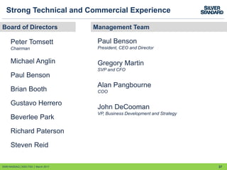 37
Strong Technical and Commercial Experience
Management TeamBoard of Directors
Peter Tomsett
Chairman
Michael Anglin
Paul Benson
Brian Booth
Gustavo Herrero
Beverlee Park
Richard Paterson
Steven Reid
Paul Benson
President, CEO and Director
Gregory Martin
SVP and CFO
Alan Pangbourne
COO
John DeCooman
VP, Business Development and Strategy
SSRI:NASDAQ │SSO:TSX │ March 2017
 