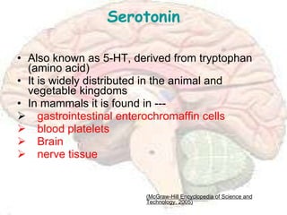 Serotonin Also known as 5-HT, derived from tryptophan (amino acid) It is widely distributed in the animal and vegetable kingdoms In mammals it is found in --- gastrointestinal enterochromaffin cells blood platelets Brain nerve tissue (McGraw-Hill Encyclopedia of Science and Technology, 2005) 