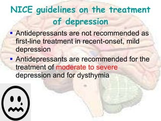 NICE guidelines on the treatment of depression Antidepressants are not recommended as first-line treatment in recent-onset, mild depression Antidepressants are recommended for the treatment of  moderate to severe  depression and for dysthymia 