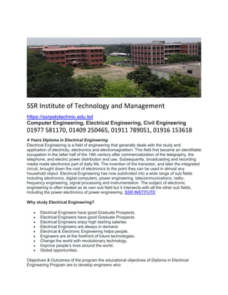 SSR Institute of Technology and Management
https://ssrpolytechnic.edu.bd
Computer Engineering, Electrical Engineering, Civil Engineering
01977 581170, 01409 250465, 01911 789051, 01916 153618
4 Years Diploma in Electrical Engineering
Electrical Engineering is a field of engineering that generally deals with the study and
application of electricity, electronics and electromagnetism. This field first became an identifiable
occupation in the latter half of the 19th century after commercialization of the telegraphy, the
telephone, and electric power distribution and use. Subsequently, broadcasting and recording
media made electronics part of daily life. The invention of the transistor, and later the integrated
circuit, brought down the cost of electronics to the point they can be used in almost any
household object. Electrical Engineering has now subdivided into a wide range of sub fields
including electronics, digital computers, power engineering, telecommunications, radio-
frequency engineering, signal processing and instrumentation. The subject of electronic
engineering is often treated as its own sub field but it intersects with all the other sub fields,
including the power electronics of power engineering. SSR INSTITUTE
Why study Electrical Engineering?
• Electrical Engineers have good Graduate Prospects.
• Electrical Engineers have good Graduate Prospects.
• Electrical Engineers enjoy high starting salaries.
• Electrical Engineers are always in demand.
• Electrical & Electronic Engineering helps people.
• Engineers are at the forefront of future technologies.
• Change the world with revolutionary technology.
• Improve people’s lives around the world.
• Global opportunities.
Objectives & Outcomes of the program the educational objectives of Diploma in Electrical
Engineering Program are to develop engineers who:
 