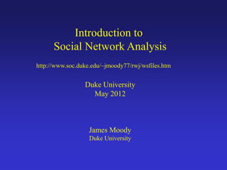 Introduction to
Social Network Analysis
Duke University
May 2012
James Moody
Duke University
http://www.soc.duke.edu/~jmoody77/rwj/wsfiles.htm
 