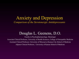 Anxiety and Depression
         Comparison of the Serotonergic Antidepressants



                Douglas L. Geenens, D.O.
                        Faculty in Psychopharmacology, Menninger
Associate Clinical Professor, University of Health Sciences, College of Osteopathic Medicine
  Assistant Clinical Professor, University of Missouri at Kansas City School of Medicine
           Adjunct Clinical Professor, University of Kansas School of Medicine
 