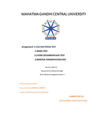 MAHATMAGANDHI CENTRALUNIVERSITY
Assignment- E.COLI BACTERIAL TEST
1.INDOL TEST
2.LYSINE DECARBOXYLASE TEST
3.MENITOL FERMENTATIONTEST
Session-2019-21
Departmentof Biotechnology
M.Sc (Biotechnology) Semester-4
NAME-MANISHKUMAR
ROLL.NO-MGCU2019BIOT4007
SUBJECT-MEDICAL BIOTECHNOLOGY
SUBMITTED TO
DRSAURABH SINGHRATHORE
 