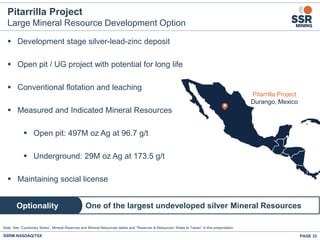 PAGE 33SSRM:NASDAQ/TSX
Pitarrilla Project
Large Mineral Resource Development Option
 Development stage silver-lead-zinc deposit
 Open pit / UG project with potential for long life
 Conventional flotation and leaching
 Measured and Indicated Mineral Resources
 Open pit: 497M oz Ag at 96.7 g/t
 Underground: 29M oz Ag at 173.5 g/t
 Maintaining social license
One of the largest undeveloped silver Mineral ResourcesOptionality
Note: See “Cautionary Notes”, Mineral Reserves and Mineral Resources tables and “Reserves & Resources: Notes to Tables” in this presentation.
.
Pitarrilla Project
Durango, Mexico
 