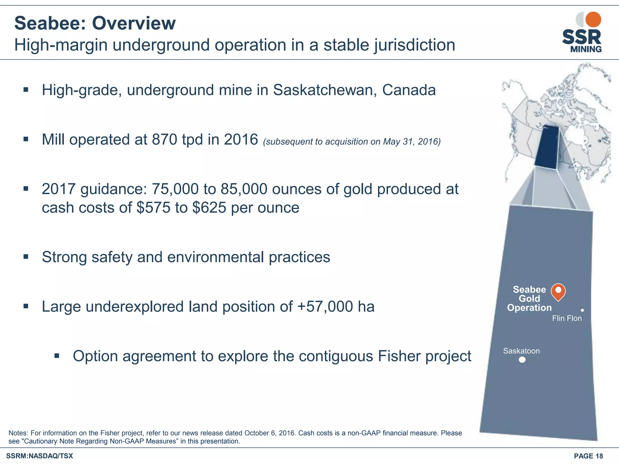 Seabee: Overview
High-margin underground operation in a stable jurisdiction
 High-grade, underground mine in Saskatchewan, Canada
 Mill operated at 870 tpd in 2016 (subsequent to acquisition on May 31, 2016)
 2017 guidance: 75,000 to 85,000 ounces of gold produced at
cash costs of $575 to $625 per ounce
 Strong safety and environmental practices
 Large underexplored land position of +57,000 ha
 Option agreement to explore the contiguous Fisher project
Seabee
Gold
Operation
Saskatoon
Flin Flon
Notes: For information on the Fisher project, refer to our news release dated October 6, 2016. Cash costs is a non-GAAP financial measure. Please
see "Cautionary Note Regarding Non-GAAP Measures” in this presentation.
SSRM:NASDAQ/TSX PAGE 18
 