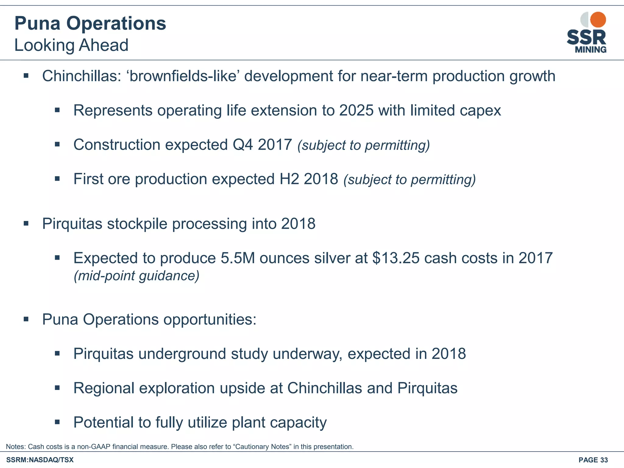 Puna Operations
Looking Ahead
 Chinchillas: ‘brownfields-like’ development for near-term production growth
 Represents operating life extension to 2025 with limited capex
 Construction expected Q4 2017 (subject to permitting)
 First ore production expected H2 2018 (subject to permitting)
 Pirquitas stockpile processing into 2018
 Expected to produce 5.5M ounces silver at $13.25 cash costs in 2017
(mid-point guidance)
 Puna Operations opportunities:
 Pirquitas underground study underway, expected in 2018
 Regional exploration upside at Chinchillas and Pirquitas
 Potential to fully utilize plant capacity
SSRM:NASDAQ/TSX PAGE 33
Notes: Cash costs is a non-GAAP financial measure. Please also refer to “Cautionary Notes” in this presentation.
 