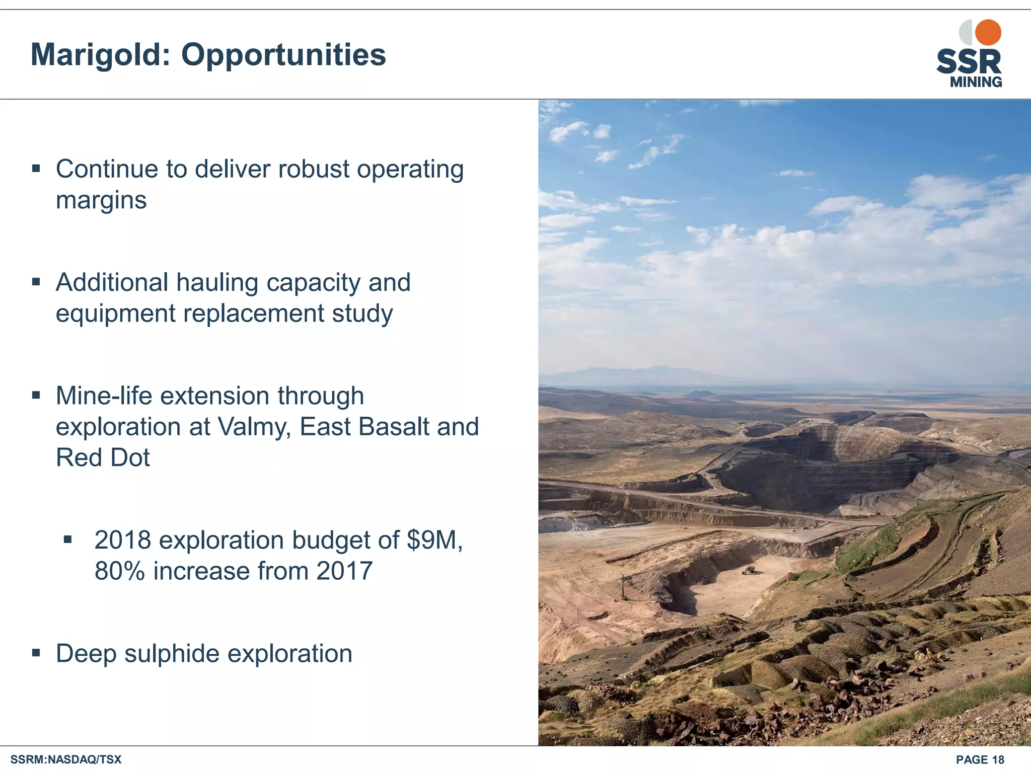 PAGE 18SSRM:NASDAQ/TSX
 Continue to deliver robust operating
margins
 Additional hauling capacity and
equipment replacement study
 Mine-life extension through
exploration at Valmy, East Basalt and
Red Dot
 2018 exploration budget of $9M,
80% increase from 2017
 Deep sulphide exploration
Marigold: Opportunities
 