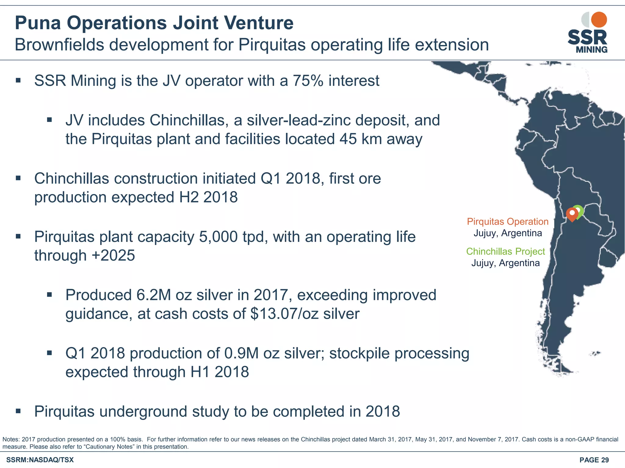 Puna Operations Joint Venture
Brownfields development for Pirquitas operating life extension
 SSR Mining is the JV operator with a 75% interest
 JV includes Chinchillas, a silver-lead-zinc deposit, and
the Pirquitas plant and facilities located 45 km away
 Chinchillas construction initiated Q1 2018, first ore
production expected H2 2018
 Pirquitas plant capacity 5,000 tpd, with an operating life
through +2025
 Produced 6.2M oz silver in 2017, exceeding improved
guidance, at cash costs of $13.07/oz silver
 Q1 2018 production of 0.9M oz silver; stockpile processing
expected through H1 2018
 Pirquitas underground study to be completed in 2018
Notes: 2017 production presented on a 100% basis. For further information refer to our news releases on the Chinchillas project dated March 31, 2017, May 31, 2017, and November 7, 2017. Cash costs is a non-GAAP financial
measure. Please also refer to “Cautionary Notes” in this presentation.
SSRM:NASDAQ/TSX PAGE 29
Seabee
Gold
Operation
Saskatoon
Flin Flon
Pirquitas Operation
Jujuy, Argentina
Chinchillas Project
Jujuy, Argentina
 