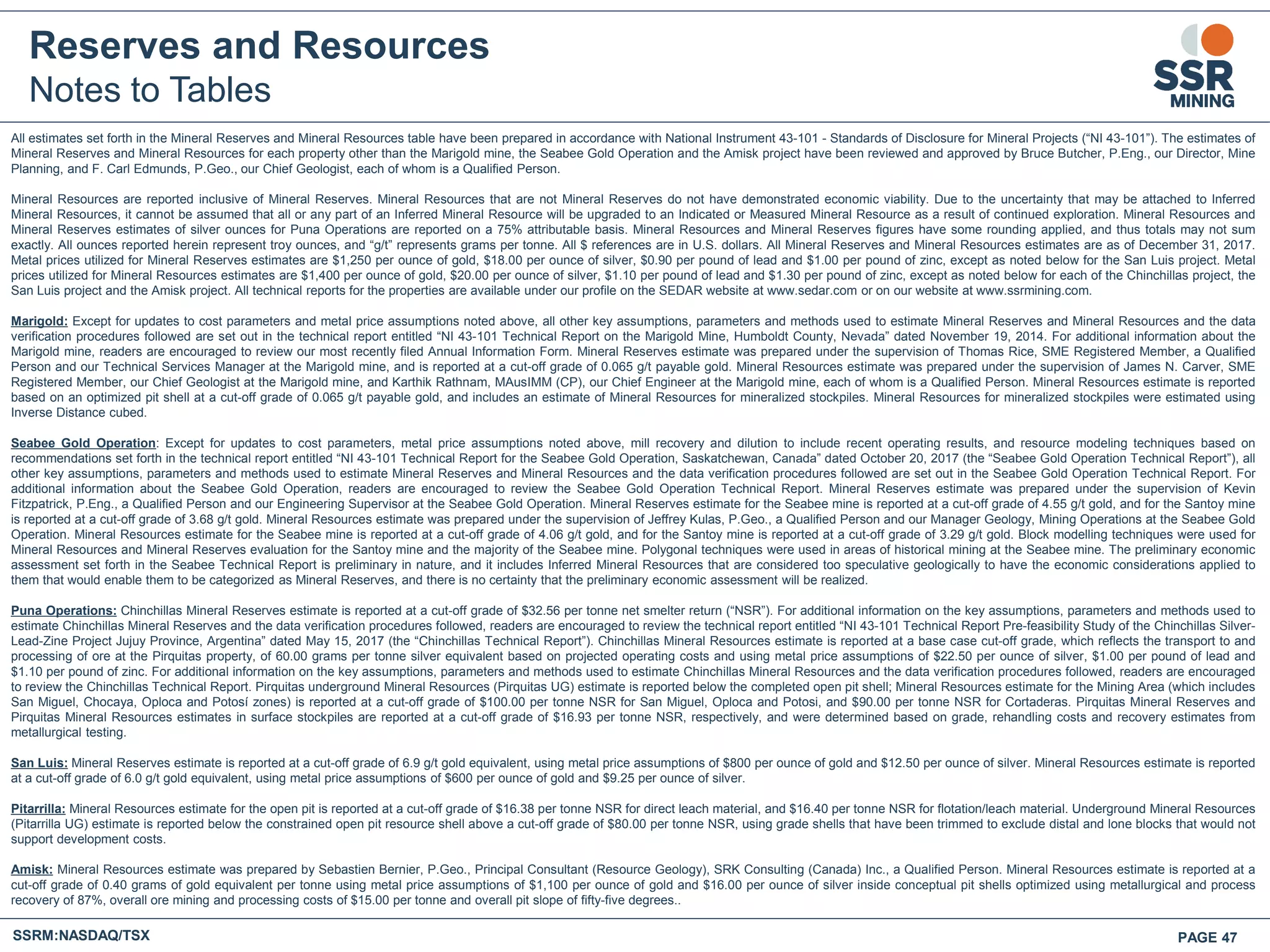 Reserves and Resources
Notes to Tables
All estimates set forth in the Mineral Reserves and Mineral Resources table have been prepared in accordance with National Instrument 43-101 - Standards of Disclosure for Mineral Projects (“NI 43-101”). The estimates of
Mineral Reserves and Mineral Resources for each property other than the Marigold mine, the Seabee Gold Operation and the Amisk project have been reviewed and approved by Bruce Butcher, P.Eng., our Director, Mine
Planning, and F. Carl Edmunds, P.Geo., our Chief Geologist, each of whom is a Qualified Person.
Mineral Resources are reported inclusive of Mineral Reserves. Mineral Resources that are not Mineral Reserves do not have demonstrated economic viability. Due to the uncertainty that may be attached to Inferred
Mineral Resources, it cannot be assumed that all or any part of an Inferred Mineral Resource will be upgraded to an Indicated or Measured Mineral Resource as a result of continued exploration. Mineral Resources and
Mineral Reserves estimates of silver ounces for Puna Operations are reported on a 75% attributable basis. Mineral Resources and Mineral Reserves figures have some rounding applied, and thus totals may not sum
exactly. All ounces reported herein represent troy ounces, and “g/t” represents grams per tonne. All $ references are in U.S. dollars. All Mineral Reserves and Mineral Resources estimates are as of December 31, 2017.
Metal prices utilized for Mineral Reserves estimates are $1,250 per ounce of gold, $18.00 per ounce of silver, $0.90 per pound of lead and $1.00 per pound of zinc, except as noted below for the San Luis project. Metal
prices utilized for Mineral Resources estimates are $1,400 per ounce of gold, $20.00 per ounce of silver, $1.10 per pound of lead and $1.30 per pound of zinc, except as noted below for each of the Chinchillas project, the
San Luis project and the Amisk project. All technical reports for the properties are available under our profile on the SEDAR website at www.sedar.com or on our website at www.ssrmining.com.
Marigold: Except for updates to cost parameters and metal price assumptions noted above, all other key assumptions, parameters and methods used to estimate Mineral Reserves and Mineral Resources and the data
verification procedures followed are set out in the technical report entitled “NI 43-101 Technical Report on the Marigold Mine, Humboldt County, Nevada” dated November 19, 2014. For additional information about the
Marigold mine, readers are encouraged to review our most recently filed Annual Information Form. Mineral Reserves estimate was prepared under the supervision of Thomas Rice, SME Registered Member, a Qualified
Person and our Technical Services Manager at the Marigold mine, and is reported at a cut-off grade of 0.065 g/t payable gold. Mineral Resources estimate was prepared under the supervision of James N. Carver, SME
Registered Member, our Chief Geologist at the Marigold mine, and Karthik Rathnam, MAusIMM (CP), our Chief Engineer at the Marigold mine, each of whom is a Qualified Person. Mineral Resources estimate is reported
based on an optimized pit shell at a cut-off grade of 0.065 g/t payable gold, and includes an estimate of Mineral Resources for mineralized stockpiles. Mineral Resources for mineralized stockpiles were estimated using
Inverse Distance cubed.
Seabee Gold Operation: Except for updates to cost parameters, metal price assumptions noted above, mill recovery and dilution to include recent operating results, and resource modeling techniques based on
recommendations set forth in the technical report entitled “NI 43-101 Technical Report for the Seabee Gold Operation, Saskatchewan, Canada” dated October 20, 2017 (the “Seabee Gold Operation Technical Report”), all
other key assumptions, parameters and methods used to estimate Mineral Reserves and Mineral Resources and the data verification procedures followed are set out in the Seabee Gold Operation Technical Report. For
additional information about the Seabee Gold Operation, readers are encouraged to review the Seabee Gold Operation Technical Report. Mineral Reserves estimate was prepared under the supervision of Kevin
Fitzpatrick, P.Eng., a Qualified Person and our Engineering Supervisor at the Seabee Gold Operation. Mineral Reserves estimate for the Seabee mine is reported at a cut-off grade of 4.55 g/t gold, and for the Santoy mine
is reported at a cut-off grade of 3.68 g/t gold. Mineral Resources estimate was prepared under the supervision of Jeffrey Kulas, P.Geo., a Qualified Person and our Manager Geology, Mining Operations at the Seabee Gold
Operation. Mineral Resources estimate for the Seabee mine is reported at a cut-off grade of 4.06 g/t gold, and for the Santoy mine is reported at a cut-off grade of 3.29 g/t gold. Block modelling techniques were used for
Mineral Resources and Mineral Reserves evaluation for the Santoy mine and the majority of the Seabee mine. Polygonal techniques were used in areas of historical mining at the Seabee mine. The preliminary economic
assessment set forth in the Seabee Technical Report is preliminary in nature, and it includes Inferred Mineral Resources that are considered too speculative geologically to have the economic considerations applied to
them that would enable them to be categorized as Mineral Reserves, and there is no certainty that the preliminary economic assessment will be realized.
Puna Operations: Chinchillas Mineral Reserves estimate is reported at a cut-off grade of $32.56 per tonne net smelter return (“NSR”). For additional information on the key assumptions, parameters and methods used to
estimate Chinchillas Mineral Reserves and the data verification procedures followed, readers are encouraged to review the technical report entitled “NI 43-101 Technical Report Pre-feasibility Study of the Chinchillas Silver-
Lead-Zine Project Jujuy Province, Argentina” dated May 15, 2017 (the “Chinchillas Technical Report”). Chinchillas Mineral Resources estimate is reported at a base case cut-off grade, which reflects the transport to and
processing of ore at the Pirquitas property, of 60.00 grams per tonne silver equivalent based on projected operating costs and using metal price assumptions of $22.50 per ounce of silver, $1.00 per pound of lead and
$1.10 per pound of zinc. For additional information on the key assumptions, parameters and methods used to estimate Chinchillas Mineral Resources and the data verification procedures followed, readers are encouraged
to review the Chinchillas Technical Report. Pirquitas underground Mineral Resources (Pirquitas UG) estimate is reported below the completed open pit shell; Mineral Resources estimate for the Mining Area (which includes
San Miguel, Chocaya, Oploca and Potosí zones) is reported at a cut-off grade of $100.00 per tonne NSR for San Miguel, Oploca and Potosi, and $90.00 per tonne NSR for Cortaderas. Pirquitas Mineral Reserves and
Pirquitas Mineral Resources estimates in surface stockpiles are reported at a cut-off grade of $16.93 per tonne NSR, respectively, and were determined based on grade, rehandling costs and recovery estimates from
metallurgical testing.
San Luis: Mineral Reserves estimate is reported at a cut-off grade of 6.9 g/t gold equivalent, using metal price assumptions of $800 per ounce of gold and $12.50 per ounce of silver. Mineral Resources estimate is reported
at a cut-off grade of 6.0 g/t gold equivalent, using metal price assumptions of $600 per ounce of gold and $9.25 per ounce of silver.
Pitarrilla: Mineral Resources estimate for the open pit is reported at a cut-off grade of $16.38 per tonne NSR for direct leach material, and $16.40 per tonne NSR for flotation/leach material. Underground Mineral Resources
(Pitarrilla UG) estimate is reported below the constrained open pit resource shell above a cut-off grade of $80.00 per tonne NSR, using grade shells that have been trimmed to exclude distal and lone blocks that would not
support development costs.
Amisk: Mineral Resources estimate was prepared by Sebastien Bernier, P.Geo., Principal Consultant (Resource Geology), SRK Consulting (Canada) Inc., a Qualified Person. Mineral Resources estimate is reported at a
cut-off grade of 0.40 grams of gold equivalent per tonne using metal price assumptions of $1,100 per ounce of gold and $16.00 per ounce of silver inside conceptual pit shells optimized using metallurgical and process
recovery of 87%, overall ore mining and processing costs of $15.00 per tonne and overall pit slope of fifty-five degrees..
SSRM:NASDAQ/TSX PAGE 47
 