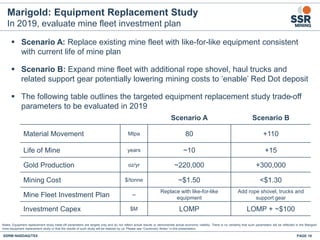 Marigold: Equipment Replacement Study
In 2019, evaluate mine fleet investment plan
PAGE 18SSRM:NASDAQ/TSX
Notes: Equipment replacement study trade-off parameters are targets only and do not reflect actual results or demonstrate actual economic viability. There is no certainty that such parameters will be reflected in the Marigold
mine equipment replacement study or that the results of such study will be realized by us. Please see “Cautionary Notes” in this presentation.
Scenario A Scenario B
Material Movement Mtpa 80 +110
Life of Mine years ~10 +15
Gold Production oz/yr ~220,000 +300,000
Mining Cost $/tonne ~$1.50 <$1.30
Mine Fleet Investment Plan --
Replace with like-for-like
equipment
Add rope shovel, trucks and
support gear
Investment Capex $M LOMP LOMP + ~$100
 Scenario A: Replace existing mine fleet with like-for-like equipment consistent
with current life of mine plan
 Scenario B: Expand mine fleet with additional rope shovel, haul trucks and
related support gear potentially lowering mining costs to ‘enable’ Red Dot deposit
 The following table outlines the targeted equipment replacement study trade-off
parameters to be evaluated in 2019
 
