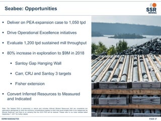Seabee: Opportunities
 Deliver on PEA expansion case to 1,050 tpd
 Drive Operational Excellence initiatives
 Evaluate 1,200 tpd sustained mill throughput
 80% increase in exploration to $9M in 2018
 Santoy Gap Hanging Wall
 Carr, CRJ and Santoy 3 targets
 Fisher extension
 Convert Inferred Resources to Measured
and Indicated
SSRM:NASDAQ/TSX
Seabee
Gold
Operation
Saskatoon
Flin Flon
PAGE 27
Note: The Seabee PEA is preliminary in nature and includes Inferred Mineral Resources that are considered too
speculative geologically to have the economic considerations applied to them that would enable them to be categorized as
Mineral Reserves, and there is no certainty that the SGO PEA will be realized. Please refer to our news release dated
September 7, 2017 for further details.
 