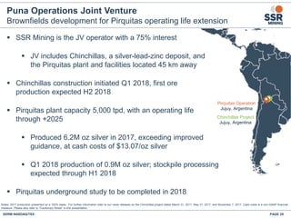 Puna Operations Joint Venture
Brownfields development for Pirquitas operating life extension
 SSR Mining is the JV operator with a 75% interest
 JV includes Chinchillas, a silver-lead-zinc deposit, and
the Pirquitas plant and facilities located 45 km away
 Chinchillas construction initiated Q1 2018, first ore
production expected H2 2018
 Pirquitas plant capacity 5,000 tpd, with an operating life
through +2025
 Produced 6.2M oz silver in 2017, exceeding improved
guidance, at cash costs of $13.07/oz silver
 Q1 2018 production of 0.9M oz silver; stockpile processing
expected through H1 2018
 Pirquitas underground study to be completed in 2018
Notes: 2017 production presented on a 100% basis. For further information refer to our news releases on the Chinchillas project dated March 31, 2017, May 31, 2017, and November 7, 2017. Cash costs is a non-GAAP financial
measure. Please also refer to “Cautionary Notes” in this presentation.
SSRM:NASDAQ/TSX PAGE 29
Seabee
Gold
Operation
Saskatoon
Flin Flon
Pirquitas Operation
Jujuy, Argentina
Chinchillas Project
Jujuy, Argentina
 