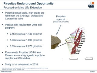 Pirquitas Underground Opportunity
Focused on Mine Life Extension
PAGE 42SSRM:NASDAQ/TSX
Notes: See news release dated September 21, 2015 for drillhole highlights and reference data for the Pirquitas
exploration drill program. See also “Cautionary Notes”.
 Potential small-scale, high-grade ore
feed from the Chocaya, Oploca and
Cortaderas veins
 Positive drill results from 2015 drill
program:
 3.16 meters at 1,436 g/t silver
 1.93 meters at 1,890 g/t silver
 0.83 meters at 2,670 g/t silver
 Re-evaluate Pirquitas UG Mineral
Resources as a high-grade supply to
supplement Chinchillas
 Study to be completed in 2018
Pirquitas
open pit
(mined out Jan 2017)
 