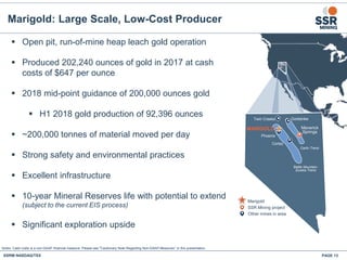 Maverick
Springs
Goldstrike
Marigold
SSR Mining project
Other mines in area
Twin Creeks
Cortez
Phoenix
MARIGOLD
Carlin Trend
Battle Mountain-
Eureka Trend
 Open pit, run-of-mine heap leach gold operation
 Produced 202,240 ounces of gold in 2017 at cash
costs of $647 per ounce
 2018 mid-point guidance of 200,000 ounces gold
 H1 2018 gold production of 92,396 ounces
 ~200,000 tonnes of material moved per day
 Strong safety and environmental practices
 Excellent infrastructure
 10-year Mineral Reserves life with potential to extend
(subject to the current EIS process)
 Significant exploration upside
Marigold: Large Scale, Low-Cost Producer
Notes: Cash costs is a non-GAAP financial measure. Please see "Cautionary Note Regarding Non-GAAP Measures” in this presentation.
SSRM:NASDAQ/TSX PAGE 13
 