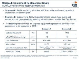 Marigold: Equipment Replacement Study
In 2019, evaluate mine fleet investment plan
PAGE 18SSRM:NASDAQ/TSX
Notes: Equipment replacement study trade-off parameters are targets only and do not reflect actual results or demonstrate actual economic viability. There is no certainty that such parameters will be reflected in the Marigold
mine equipment replacement study or that the results of such study will be realized by us. Please see “Cautionary Notes” in this presentation.
Scenario A Scenario B
Material Movement Mtpa +80 +110
Life of Mine (active mining) years +10 +15
Gold Production oz/yr +210,000 +300,000
Mining Cost $/tonne $1.50 <$1.30
Mine Fleet Investment Plan --
Replace with like-for-like
equipment
Add rope shovel, trucks and
support gear
Investment Capex $M LOMP LOMP + ~$100
 Scenario A: Replace existing mine fleet with like-for-like equipment consistent
with current life of mine plan
 Scenario B: Expand mine fleet with additional rope shovel, haul trucks and
related support gear potentially lowering mining costs to ‘enable’ Red Dot deposit
 The following table outlines the targeted equipment replacement study trade-off
parameters to be evaluated in 2019
 