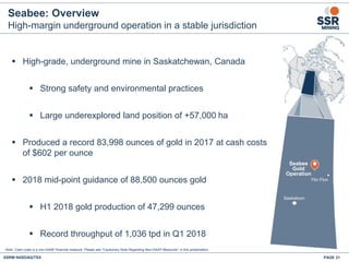 Seabee: Overview
High-margin underground operation in a stable jurisdiction
 High-grade, underground mine in Saskatchewan, Canada
 Strong safety and environmental practices
 Large underexplored land position of +57,000 ha
 Produced a record 83,998 ounces of gold in 2017 at cash costs
of $602 per ounce
 2018 mid-point guidance of 88,500 ounces gold
 H1 2018 gold production of 47,299 ounces
 Record throughput of 1,036 tpd in Q1 2018
Seabee
Gold
Operation
Saskatoon
Flin Flon
Note: Cash costs is a non-GAAP financial measure. Please see "Cautionary Note Regarding Non-GAAP Measures” in this presentation.
SSRM:NASDAQ/TSX PAGE 21
 