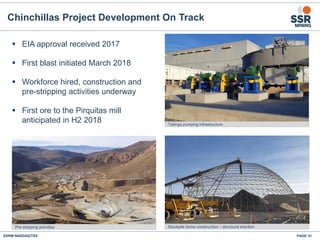 SSRM:NASDAQ/TSX
Chinchillas Project Development On Track
PAGE 31
 EIA approval received 2017
 First blast initiated March 2018
 Workforce hired, construction and
pre-stripping activities underway
 First ore to the Pirquitas mill
anticipated in H2 2018
Pre-stripping activities Stockpile dome construction – structural erection
Tailings pumping infrastructure
 