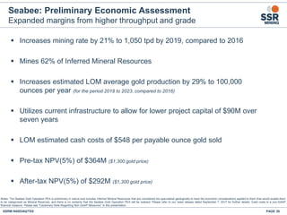 Seabee: Preliminary Economic Assessment
Expanded margins from higher throughput and grade
 Increases mining rate by 21% to 1,050 tpd by 2019, compared to 2016
 Mines 62% of Inferred Mineral Resources
 Increases estimated LOM average gold production by 29% to 100,000
ounces per year (for the period 2018 to 2023, compared to 2016)
 Utilizes current infrastructure to allow for lower project capital of $90M over
seven years
 LOM estimated cash costs of $548 per payable ounce gold sold
 Pre-tax NPV(5%) of $364M ($1,300 gold price)
 After-tax NPV(5%) of $292M ($1,300 gold price)
SSRM:NASDAQ/TSX PAGE 38
Notes: The Seabee Gold Operation PEA is preliminary in nature and includes Inferred Mineral Resources that are considered too speculative geologically to have the economic considerations applied to them that would enable them
to be categorized as Mineral Reserves, and there is no certainty that the Seabee Gold Operation PEA will be realized. Please refer to our news release dated September 7, 2017 for further details. Cash costs is a non-GAAP
financial measure. Please see "Cautionary Note Regarding Non-GAAP Measures” in this presentation.
 