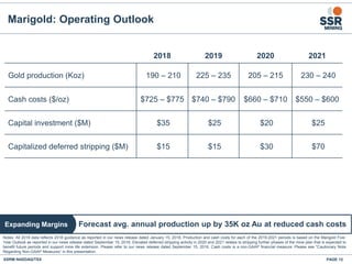Marigold: Operating Outlook
SSRM:NASDAQ/TSX PAGE 12
Notes: All 2018 data reflects 2018 guidance as reported in our news release dated January 15, 2018. Production and cash costs for each of the 2019-2021 periods is based on the Marigold Five-
Year Outlook as reported in our news release dated September 15, 2016. Elevated deferred stripping activity in 2020 and 2021 relates to stripping further phases of the mine plan that is expected to
benefit future periods and support mine life extension. Please refer to our news release dated September 15, 2016. Cash costs is a non-GAAP financial measure. Please see "Cautionary Note
Regarding Non-GAAP Measures” in this presentation.
2018 2019 2020 2021
Gold production (Koz) 190 – 210 225 – 235 205 – 215 230 – 240
Cash costs ($/oz) $725 – $775 $740 – $790 $660 – $710 $550 – $600
Capital investment ($M) $35 $25 $20 $25
Capitalized deferred stripping ($M) $15 $15 $30 $70
Forecast avg. annual production up by 35K oz Au at reduced cash costsExpanding Margins
 