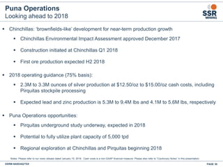 Puna Operations
Looking ahead to 2018
▪ Chinchillas: ‘brownfields-like’ development for near-term production growth
▪ Chinchillas Environmental Impact Assessment approved December 2017
▪ Construction initiated at Chinchillas Q1 2018
▪ First ore production expected H2 2018
▪ 2018 operating guidance (75% basis):
▪ 2.3M to 3.3M ounces of silver production at $12.50/oz to $15.00/oz cash costs, including
Pirquitas stockpile processing
▪ Expected lead and zinc production is 5.3M to 9.4M lbs and 4.1M to 5.6M lbs, respectively
▪ Puna Operations opportunities:
▪ Pirquitas underground study underway, expected in 2018
▪ Potential to fully utilize plant capacity of 5,000 tpd
▪ Regional exploration at Chinchillas and Pirquitas beginning 2018
SSRM:NASDAQ/TSX PAGE 30
Notes: Please refer to our news release dated January 15, 2018. Cash costs is a non-GAAP financial measure. Please also refer to “Cautionary Notes” in this presentation.
 