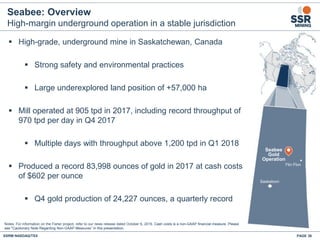 Seabee: Overview
High-margin underground operation in a stable jurisdiction
▪ High-grade, underground mine in Saskatchewan, Canada
▪ Strong safety and environmental practices
▪ Large underexplored land position of +57,000 ha
▪ Mill operated at 905 tpd in 2017, including record throughput of
970 tpd per day in Q4 2017
▪ Multiple days with throughput above 1,200 tpd in Q1 2018
▪ Produced a record 83,998 ounces of gold in 2017 at cash costs
of $602 per ounce
▪ Q4 gold production of 24,227 ounces, a quarterly record
Seabee
Gold
Operation
Saskatoon
Flin Flon
Notes: For information on the Fisher project, refer to our news release dated October 6, 2016. Cash costs is a non-GAAP financial measure. Please
see "Cautionary Note Regarding Non-GAAP Measures” in this presentation.
SSRM:NASDAQ/TSX PAGE 36
 