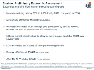 Seabee: Preliminary Economic Assessment
Expanded margins from higher throughput and grade
▪ Increases mining rate by 21% to 1,050 tpd by 2019, compared to 2016
▪ Mines 62% of Inferred Mineral Resources
▪ Increases estimated LOM average gold production by 29% to 100,000
ounces per year (for the period 2018 to 2023, compared to 2016)
▪ Utilizes current infrastructure to allow for lower project capital of $90M over
seven years
▪ LOM estimated cash costs of $548 per ounce gold sold
▪ Pre-tax NPV(5%) of $364M ($1,300 gold price)
▪ After-tax NPV(5%) of $292M ($1,300 gold price)
SSRM:NASDAQ/TSX PAGE 38
Notes: The Seabee Gold Operation PEA is preliminary in nature and includes Inferred Mineral Resources that are considered too speculative geologically to have the economic considerations
applied to them that would enable them to be categorized as Mineral Reserves, and there is no certainty that the Seabee Gold Operation PEA will be realized. Please refer to our news release
dated September 7, 2017 for further details. Cash costs is a non-GAAP financial measure. Please see "Cautionary Note Regarding Non-GAAP Measures” in this presentation.
 