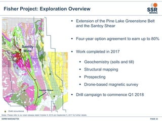 Fisher Project: Exploration Overview
▪ Extension of the Pine Lake Greenstone Belt
and the Santoy Shear
▪ Four-year option agreement to earn up to 80%
▪ Work completed in 2017
▪ Geochemistry (soils and till)
▪ Structural mapping
▪ Prospecting
▪ Drone-based magnetic survey
▪ Drill campaign to commence Q1 2018
SSRM:NASDAQ/TSX PAGE 43
Santoy
Mine
Santoy Shear
Notes: Please refer to our news releases dated October 6, 2016 and September 5, 2017 for further details.
 