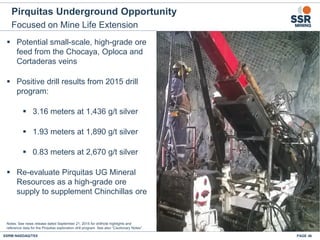 Pirquitas Underground Opportunity
Focused on Mine Life Extension
PAGE 46SSRM:NASDAQ/TSX
Notes: See news release dated September 21, 2015 for drillhole highlights and
reference data for the Pirquitas exploration drill program. See also “Cautionary Notes”.
▪ Potential small-scale, high-grade ore
feed from the Chocaya, Oploca and
Cortaderas veins
▪ Positive drill results from 2015 drill
program:
▪ 3.16 meters at 1,436 g/t silver
▪ 1.93 meters at 1,890 g/t silver
▪ 0.83 meters at 2,670 g/t silver
▪ Re-evaluate Pirquitas UG Mineral
Resources as a high-grade ore
supply to supplement Chinchillas ore
 