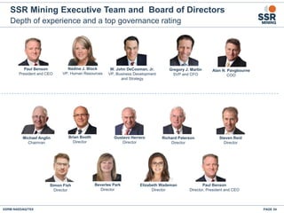 Depth of experience and a top governance rating
SSR Mining Executive Team and Board of Directors
PAGE 54SSRM:NASDAQ/TSX
Michael Anglin
Chairman
Paul Benson
Director, President and CEO
Gustavo Herrero
Director
Brian Booth
Director
Beverlee Park
Director
Richard Paterson
Director
Steven Reid
Director
Simon Fish
Director
Elizabeth Wademan
Director
Nadine J. Block
VP, Human Resources
Paul Benson
President and CEO
W. John DeCooman, Jr.
VP, Business Development
and Strategy
Gregory J. Martin
SVP and CFO
Alan N. Pangbourne
COO
 