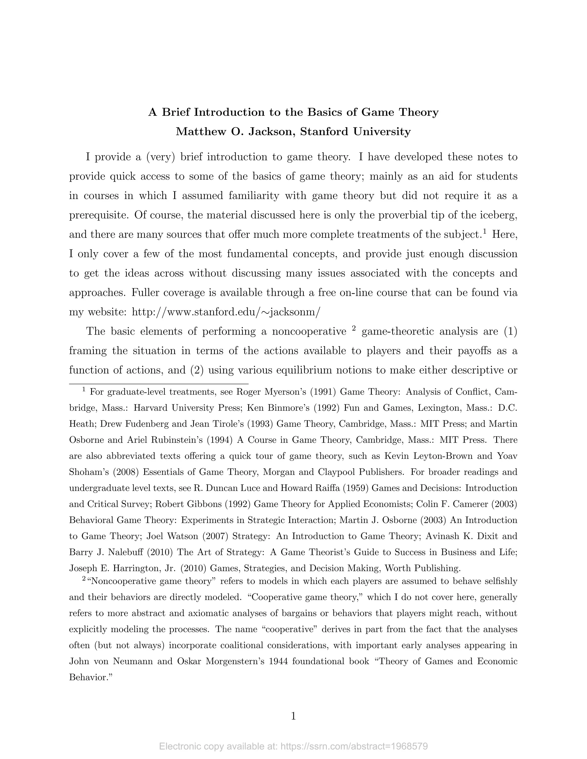 A Brief Introduction to the Basics of Game Theory
Matthew O. Jackson, Stanford University
I provide a (very) brief introduction to game theory. I have developed these notes to
provide quick access to some of the basics of game theory; mainly as an aid for students
in courses in which I assumed familiarity with game theory but did not require it as a
prerequisite. Of course, the material discussed here is only the proverbial tip of the iceberg,
and there are many sources that offer much more complete treatments of the subject.1
Here,
I only cover a few of the most fundamental concepts, and provide just enough discussion
to get the ideas across without discussing many issues associated with the concepts and
approaches. Fuller coverage is available through a free on-line course that can be found via
my website: http://www.stanford.edu/∼jacksonm/
The basic elements of performing a noncooperative 2
game-theoretic analysis are (1)
framing the situation in terms of the actions available to players and their payoffs as a
function of actions, and (2) using various equilibrium notions to make either descriptive or
1
For graduate-level treatments, see Roger Myerson’s (1991) Game Theory: Analysis of Conflict, Cam-
bridge, Mass.: Harvard University Press; Ken Binmore’s (1992) Fun and Games, Lexington, Mass.: D.C.
Heath; Drew Fudenberg and Jean Tirole’s (1993) Game Theory, Cambridge, Mass.: MIT Press; and Martin
Osborne and Ariel Rubinstein’s (1994) A Course in Game Theory, Cambridge, Mass.: MIT Press. There
are also abbreviated texts offering a quick tour of game theory, such as Kevin Leyton-Brown and Yoav
Shoham’s (2008) Essentials of Game Theory, Morgan and Claypool Publishers. For broader readings and
undergraduate level texts, see R. Duncan Luce and Howard Raiffa (1959) Games and Decisions: Introduction
and Critical Survey; Robert Gibbons (1992) Game Theory for Applied Economists; Colin F. Camerer (2003)
Behavioral Game Theory: Experiments in Strategic Interaction; Martin J. Osborne (2003) An Introduction
to Game Theory; Joel Watson (2007) Strategy: An Introduction to Game Theory; Avinash K. Dixit and
Barry J. Nalebuff (2010) The Art of Strategy: A Game Theorist’s Guide to Success in Business and Life;
Joseph E. Harrington, Jr. (2010) Games, Strategies, and Decision Making, Worth Publishing.
2
“Noncooperative game theory” refers to models in which each players are assumed to behave selfishly
and their behaviors are directly modeled. “Cooperative game theory,” which I do not cover here, generally
refers to more abstract and axiomatic analyses of bargains or behaviors that players might reach, without
explicitly modeling the processes. The name “cooperative” derives in part from the fact that the analyses
often (but not always) incorporate coalitional considerations, with important early analyses appearing in
John von Neumann and Oskar Morgenstern’s 1944 foundational book “Theory of Games and Economic
Behavior.”
1
Electronic copy available at: https://ssrn.com/abstract=1968579
 