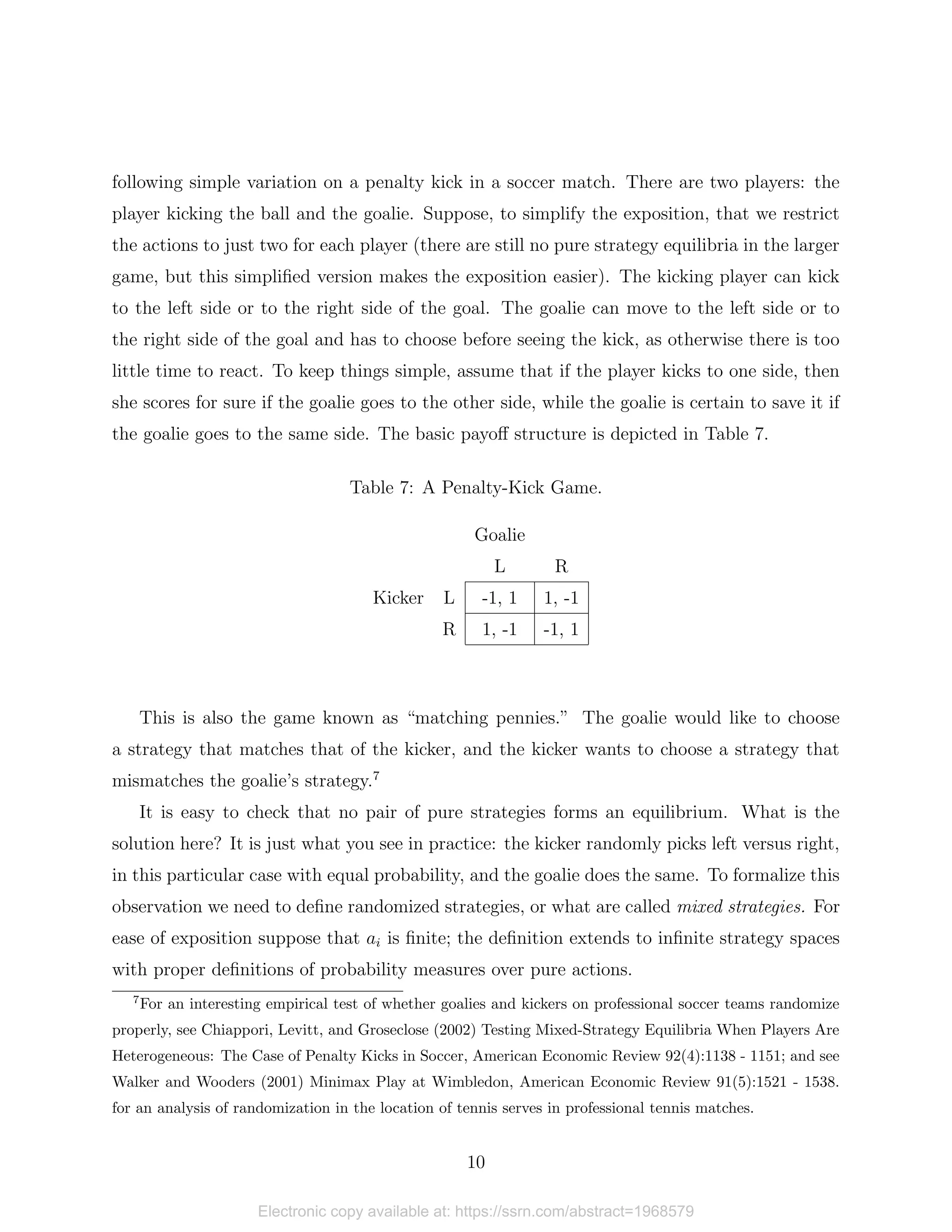 following simple variation on a penalty kick in a soccer match. There are two players: the
player kicking the ball and the goalie. Suppose, to simplify the exposition, that we restrict
the actions to just two for each player (there are still no pure strategy equilibria in the larger
game, but this simplified version makes the exposition easier). The kicking player can kick
to the left side or to the right side of the goal. The goalie can move to the left side or to
the right side of the goal and has to choose before seeing the kick, as otherwise there is too
little time to react. To keep things simple, assume that if the player kicks to one side, then
she scores for sure if the goalie goes to the other side, while the goalie is certain to save it if
the goalie goes to the same side. The basic payoff structure is depicted in Table 7.
Table 7: A Penalty-Kick Game.
Goalie
L R
Kicker L -1, 1 1, -1
R 1, -1 -1, 1
This is also the game known as “matching pennies.” The goalie would like to choose
a strategy that matches that of the kicker, and the kicker wants to choose a strategy that
mismatches the goalie’s strategy.7
It is easy to check that no pair of pure strategies forms an equilibrium. What is the
solution here? It is just what you see in practice: the kicker randomly picks left versus right,
in this particular case with equal probability, and the goalie does the same. To formalize this
observation we need to define randomized strategies, or what are called mixed strategies. For
ease of exposition suppose that ai is finite; the definition extends to infinite strategy spaces
with proper definitions of probability measures over pure actions.
7
For an interesting empirical test of whether goalies and kickers on professional soccer teams randomize
properly, see Chiappori, Levitt, and Groseclose (2002) Testing Mixed-Strategy Equilibria When Players Are
Heterogeneous: The Case of Penalty Kicks in Soccer, American Economic Review 92(4):1138 - 1151; and see
Walker and Wooders (2001) Minimax Play at Wimbledon, American Economic Review 91(5):1521 - 1538.
for an analysis of randomization in the location of tennis serves in professional tennis matches.
10
Electronic copy available at: https://ssrn.com/abstract=1968579
 