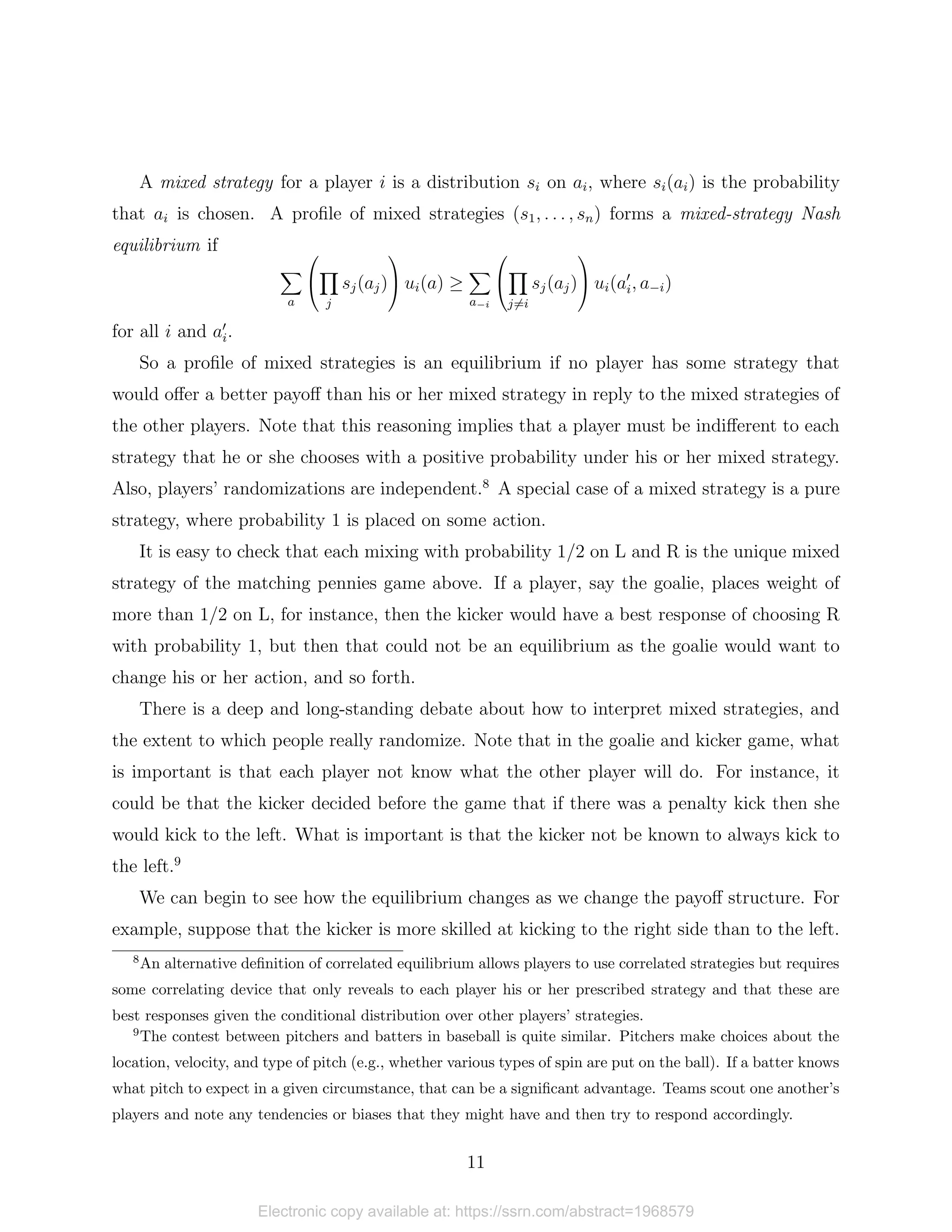 A mixed strategy for a player i is a distribution si on ai, where si(ai) is the probability
that ai is chosen. A profile of mixed strategies (s1, . . . , sn) forms a mixed-strategy Nash
equilibrium if
X
a


Y
j
sj(aj)

 ui(a) ≥
X
a−i


Y
j6=i
sj(aj)

 ui(a0
i, a−i)
for all i and a0
i.
So a profile of mixed strategies is an equilibrium if no player has some strategy that
would offer a better payoff than his or her mixed strategy in reply to the mixed strategies of
the other players. Note that this reasoning implies that a player must be indifferent to each
strategy that he or she chooses with a positive probability under his or her mixed strategy.
Also, players’ randomizations are independent.8
A special case of a mixed strategy is a pure
strategy, where probability 1 is placed on some action.
It is easy to check that each mixing with probability 1/2 on L and R is the unique mixed
strategy of the matching pennies game above. If a player, say the goalie, places weight of
more than 1/2 on L, for instance, then the kicker would have a best response of choosing R
with probability 1, but then that could not be an equilibrium as the goalie would want to
change his or her action, and so forth.
There is a deep and long-standing debate about how to interpret mixed strategies, and
the extent to which people really randomize. Note that in the goalie and kicker game, what
is important is that each player not know what the other player will do. For instance, it
could be that the kicker decided before the game that if there was a penalty kick then she
would kick to the left. What is important is that the kicker not be known to always kick to
the left.9
We can begin to see how the equilibrium changes as we change the payoff structure. For
example, suppose that the kicker is more skilled at kicking to the right side than to the left.
8
An alternative definition of correlated equilibrium allows players to use correlated strategies but requires
some correlating device that only reveals to each player his or her prescribed strategy and that these are
best responses given the conditional distribution over other players’ strategies.
9
The contest between pitchers and batters in baseball is quite similar. Pitchers make choices about the
location, velocity, and type of pitch (e.g., whether various types of spin are put on the ball). If a batter knows
what pitch to expect in a given circumstance, that can be a significant advantage. Teams scout one another’s
players and note any tendencies or biases that they might have and then try to respond accordingly.
11
Electronic copy available at: https://ssrn.com/abstract=1968579
 