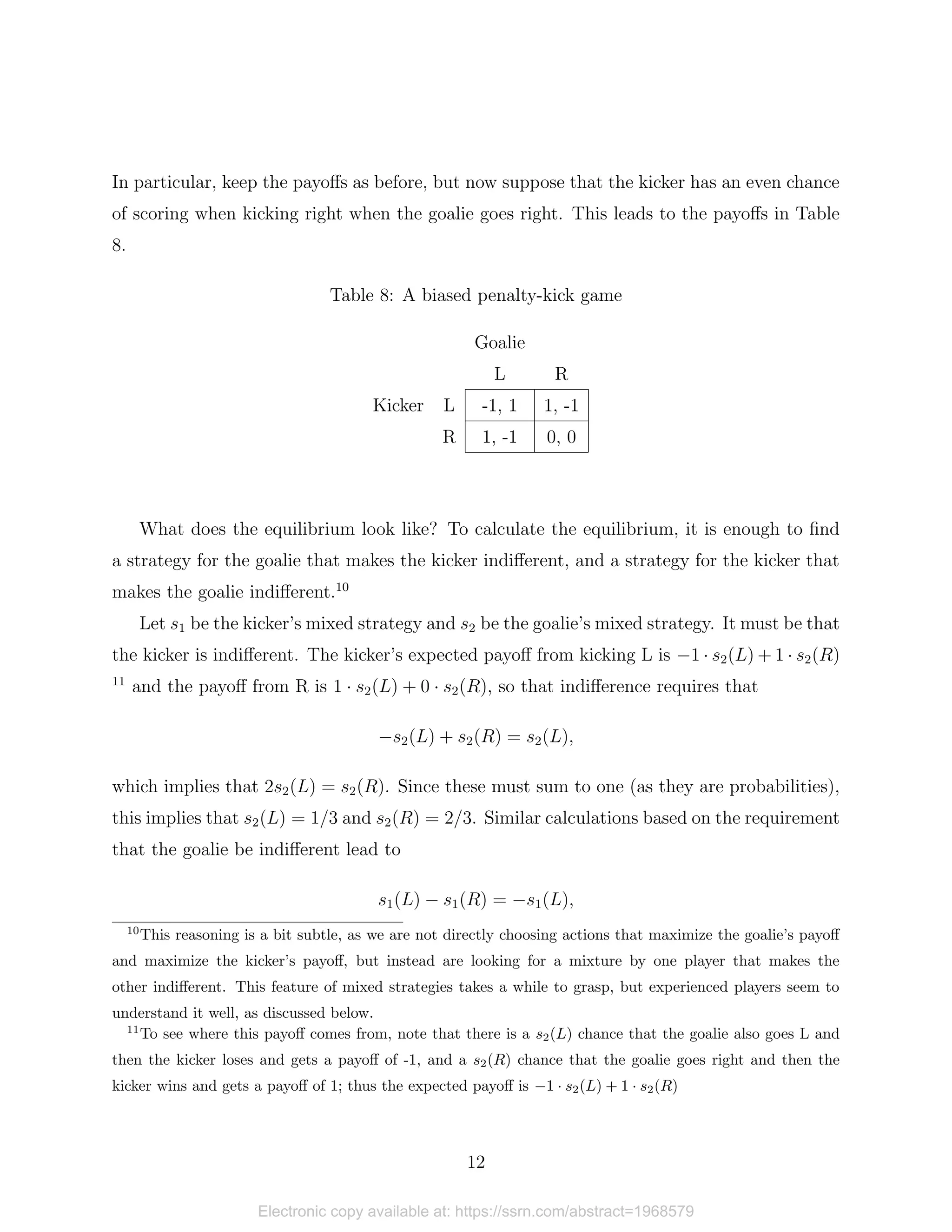 In particular, keep the payoffs as before, but now suppose that the kicker has an even chance
of scoring when kicking right when the goalie goes right. This leads to the payoffs in Table
8.
Table 8: A biased penalty-kick game
Goalie
L R
Kicker L -1, 1 1, -1
R 1, -1 0, 0
What does the equilibrium look like? To calculate the equilibrium, it is enough to find
a strategy for the goalie that makes the kicker indifferent, and a strategy for the kicker that
makes the goalie indifferent.10
Let s1 be the kicker’s mixed strategy and s2 be the goalie’s mixed strategy. It must be that
the kicker is indifferent. The kicker’s expected payoff from kicking L is −1 · s2(L) + 1 · s2(R)
11
and the payoff from R is 1 · s2(L) + 0 · s2(R), so that indifference requires that
−s2(L) + s2(R) = s2(L),
which implies that 2s2(L) = s2(R). Since these must sum to one (as they are probabilities),
this implies that s2(L) = 1/3 and s2(R) = 2/3. Similar calculations based on the requirement
that the goalie be indifferent lead to
s1(L) − s1(R) = −s1(L),
10
This reasoning is a bit subtle, as we are not directly choosing actions that maximize the goalie’s payoff
and maximize the kicker’s payoff, but instead are looking for a mixture by one player that makes the
other indifferent. This feature of mixed strategies takes a while to grasp, but experienced players seem to
understand it well, as discussed below.
11
To see where this payoff comes from, note that there is a s2(L) chance that the goalie also goes L and
then the kicker loses and gets a payoff of -1, and a s2(R) chance that the goalie goes right and then the
kicker wins and gets a payoff of 1; thus the expected payoff is −1 · s2(L) + 1 · s2(R)
12
Electronic copy available at: https://ssrn.com/abstract=1968579
 