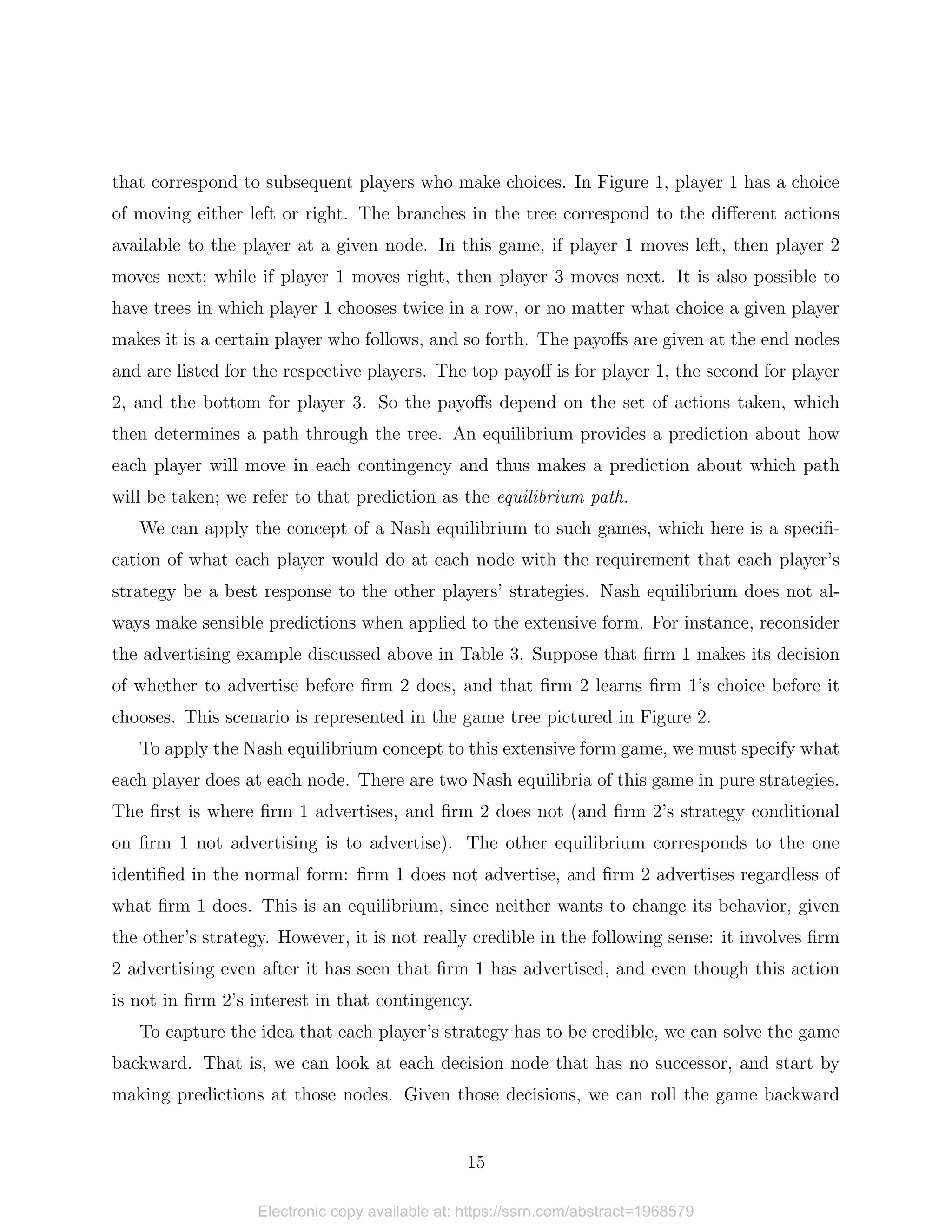 that correspond to subsequent players who make choices. In Figure 1, player 1 has a choice
of moving either left or right. The branches in the tree correspond to the different actions
available to the player at a given node. In this game, if player 1 moves left, then player 2
moves next; while if player 1 moves right, then player 3 moves next. It is also possible to
have trees in which player 1 chooses twice in a row, or no matter what choice a given player
makes it is a certain player who follows, and so forth. The payoffs are given at the end nodes
and are listed for the respective players. The top payoff is for player 1, the second for player
2, and the bottom for player 3. So the payoffs depend on the set of actions taken, which
then determines a path through the tree. An equilibrium provides a prediction about how
each player will move in each contingency and thus makes a prediction about which path
will be taken; we refer to that prediction as the equilibrium path.
We can apply the concept of a Nash equilibrium to such games, which here is a specifi-
cation of what each player would do at each node with the requirement that each player’s
strategy be a best response to the other players’ strategies. Nash equilibrium does not al-
ways make sensible predictions when applied to the extensive form. For instance, reconsider
the advertising example discussed above in Table 3. Suppose that firm 1 makes its decision
of whether to advertise before firm 2 does, and that firm 2 learns firm 1’s choice before it
chooses. This scenario is represented in the game tree pictured in Figure 2.
To apply the Nash equilibrium concept to this extensive form game, we must specify what
each player does at each node. There are two Nash equilibria of this game in pure strategies.
The first is where firm 1 advertises, and firm 2 does not (and firm 2’s strategy conditional
on firm 1 not advertising is to advertise). The other equilibrium corresponds to the one
identified in the normal form: firm 1 does not advertise, and firm 2 advertises regardless of
what firm 1 does. This is an equilibrium, since neither wants to change its behavior, given
the other’s strategy. However, it is not really credible in the following sense: it involves firm
2 advertising even after it has seen that firm 1 has advertised, and even though this action
is not in firm 2’s interest in that contingency.
To capture the idea that each player’s strategy has to be credible, we can solve the game
backward. That is, we can look at each decision node that has no successor, and start by
making predictions at those nodes. Given those decisions, we can roll the game backward
15
Electronic copy available at: https://ssrn.com/abstract=1968579
 