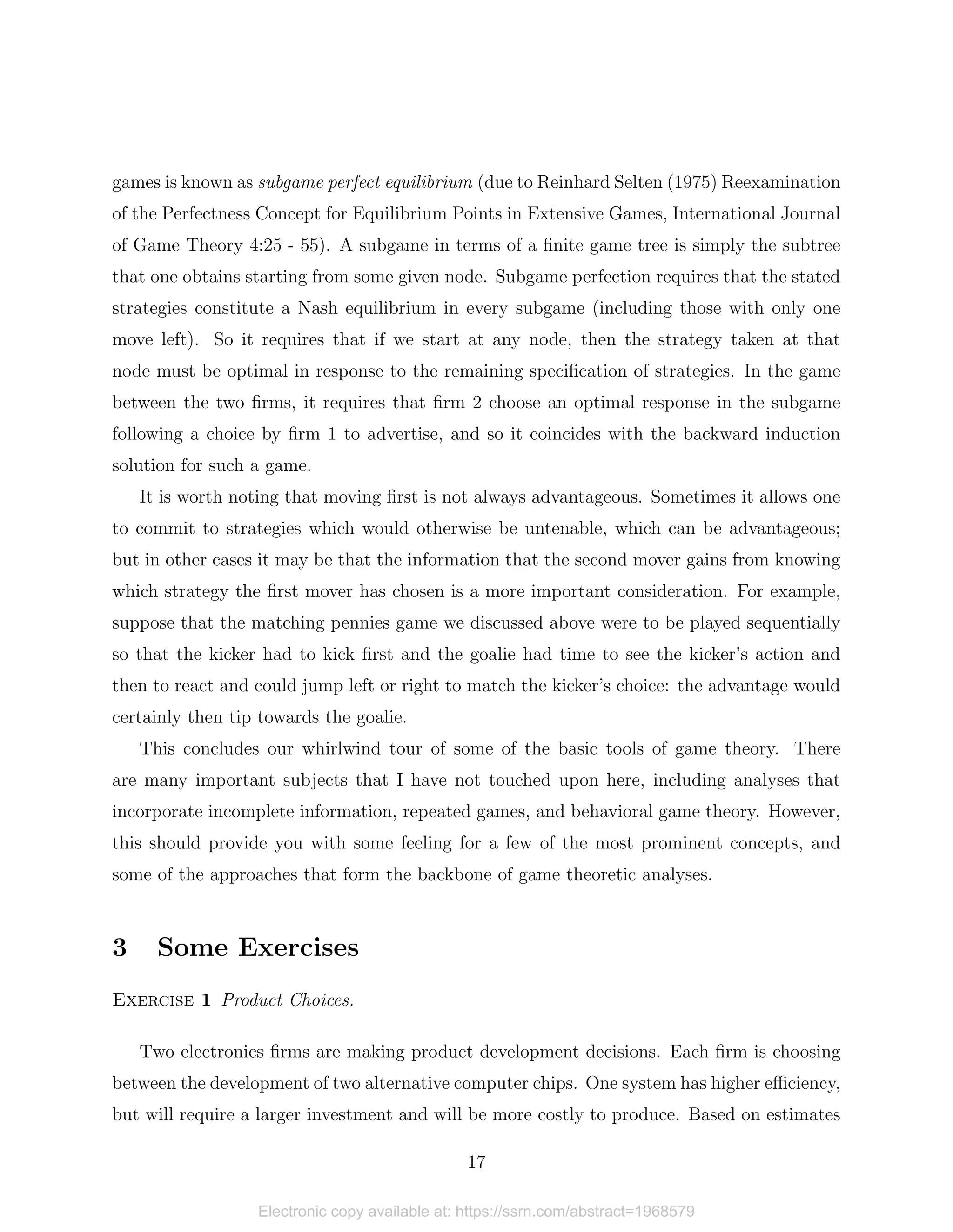 games is known as subgame perfect equilibrium (due to Reinhard Selten (1975) Reexamination
of the Perfectness Concept for Equilibrium Points in Extensive Games, International Journal
of Game Theory 4:25 - 55). A subgame in terms of a finite game tree is simply the subtree
that one obtains starting from some given node. Subgame perfection requires that the stated
strategies constitute a Nash equilibrium in every subgame (including those with only one
move left). So it requires that if we start at any node, then the strategy taken at that
node must be optimal in response to the remaining specification of strategies. In the game
between the two firms, it requires that firm 2 choose an optimal response in the subgame
following a choice by firm 1 to advertise, and so it coincides with the backward induction
solution for such a game.
It is worth noting that moving first is not always advantageous. Sometimes it allows one
to commit to strategies which would otherwise be untenable, which can be advantageous;
but in other cases it may be that the information that the second mover gains from knowing
which strategy the first mover has chosen is a more important consideration. For example,
suppose that the matching pennies game we discussed above were to be played sequentially
so that the kicker had to kick first and the goalie had time to see the kicker’s action and
then to react and could jump left or right to match the kicker’s choice: the advantage would
certainly then tip towards the goalie.
This concludes our whirlwind tour of some of the basic tools of game theory. There
are many important subjects that I have not touched upon here, including analyses that
incorporate incomplete information, repeated games, and behavioral game theory. However,
this should provide you with some feeling for a few of the most prominent concepts, and
some of the approaches that form the backbone of game theoretic analyses.
3 Some Exercises
Exercise 1 Product Choices.
Two electronics firms are making product development decisions. Each firm is choosing
between the development of two alternative computer chips. One system has higher efficiency,
but will require a larger investment and will be more costly to produce. Based on estimates
17
Electronic copy available at: https://ssrn.com/abstract=1968579
 