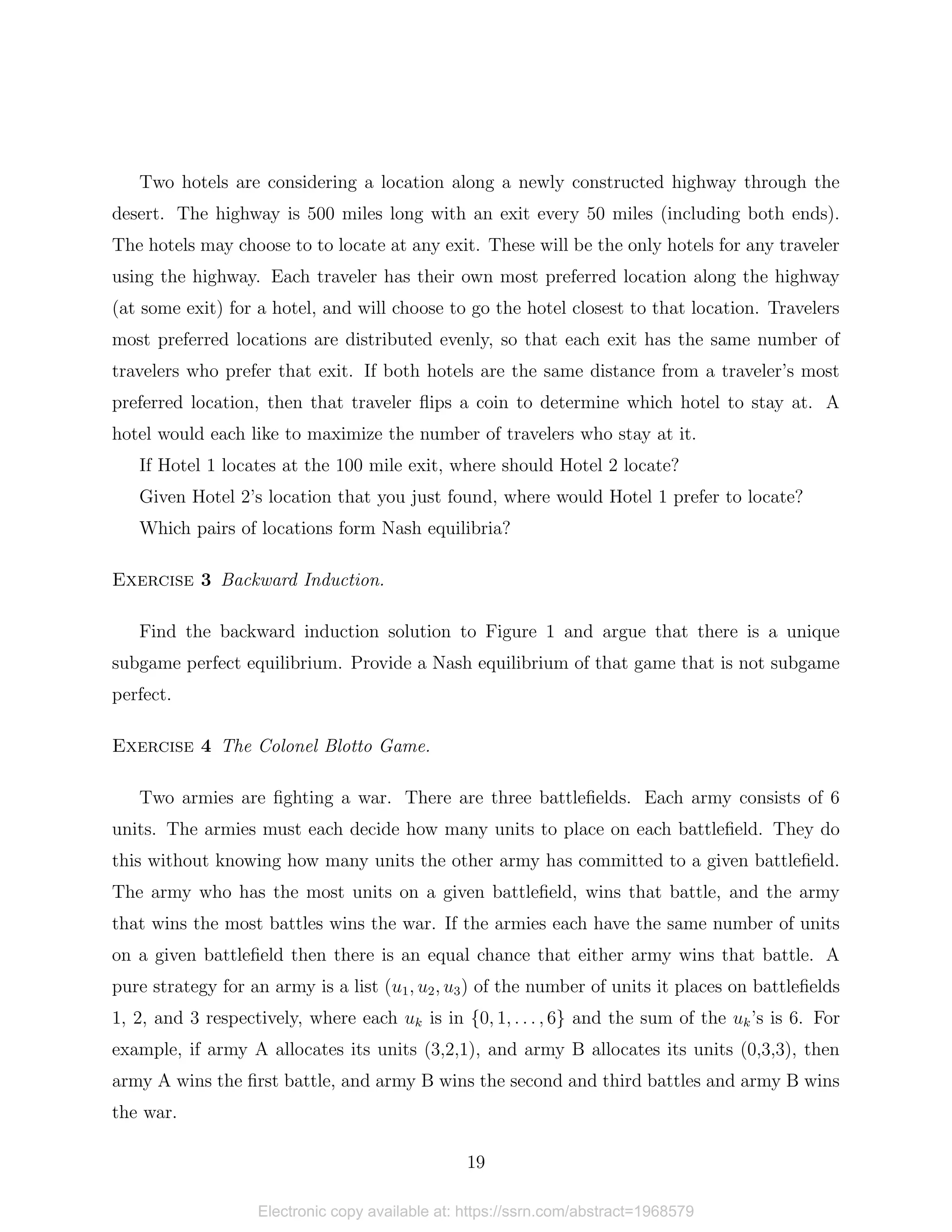 Two hotels are considering a location along a newly constructed highway through the
desert. The highway is 500 miles long with an exit every 50 miles (including both ends).
The hotels may choose to to locate at any exit. These will be the only hotels for any traveler
using the highway. Each traveler has their own most preferred location along the highway
(at some exit) for a hotel, and will choose to go the hotel closest to that location. Travelers
most preferred locations are distributed evenly, so that each exit has the same number of
travelers who prefer that exit. If both hotels are the same distance from a traveler’s most
preferred location, then that traveler flips a coin to determine which hotel to stay at. A
hotel would each like to maximize the number of travelers who stay at it.
If Hotel 1 locates at the 100 mile exit, where should Hotel 2 locate?
Given Hotel 2’s location that you just found, where would Hotel 1 prefer to locate?
Which pairs of locations form Nash equilibria?
Exercise 3 Backward Induction.
Find the backward induction solution to Figure 1 and argue that there is a unique
subgame perfect equilibrium. Provide a Nash equilibrium of that game that is not subgame
perfect.
Exercise 4 The Colonel Blotto Game.
Two armies are fighting a war. There are three battlefields. Each army consists of 6
units. The armies must each decide how many units to place on each battlefield. They do
this without knowing how many units the other army has committed to a given battlefield.
The army who has the most units on a given battlefield, wins that battle, and the army
that wins the most battles wins the war. If the armies each have the same number of units
on a given battlefield then there is an equal chance that either army wins that battle. A
pure strategy for an army is a list (u1, u2, u3) of the number of units it places on battlefields
1, 2, and 3 respectively, where each uk is in {0, 1, . . . , 6} and the sum of the uk’s is 6. For
example, if army A allocates its units (3,2,1), and army B allocates its units (0,3,3), then
army A wins the first battle, and army B wins the second and third battles and army B wins
the war.
19
Electronic copy available at: https://ssrn.com/abstract=1968579
 