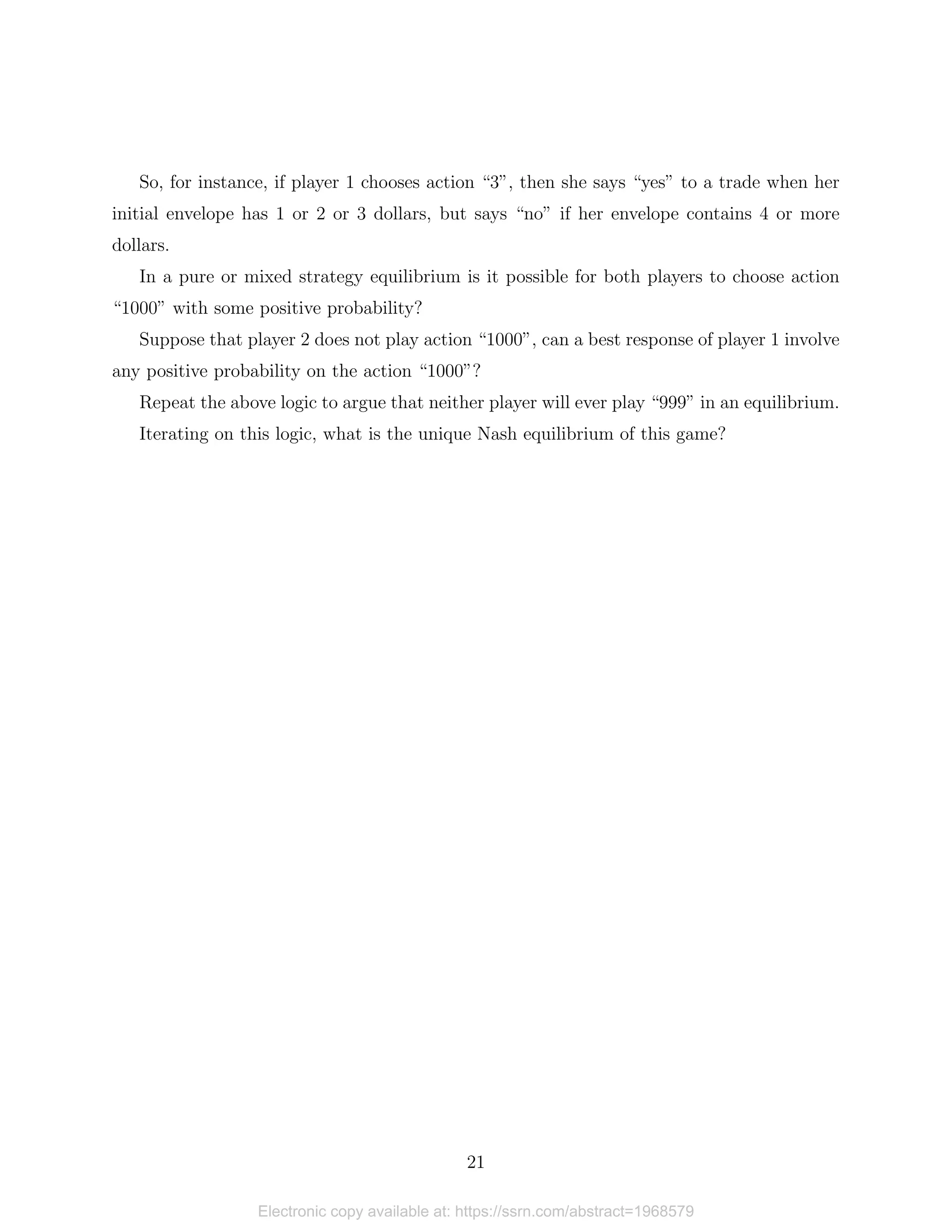 So, for instance, if player 1 chooses action “3”, then she says “yes” to a trade when her
initial envelope has 1 or 2 or 3 dollars, but says “no” if her envelope contains 4 or more
dollars.
In a pure or mixed strategy equilibrium is it possible for both players to choose action
“1000” with some positive probability?
Suppose that player 2 does not play action “1000”, can a best response of player 1 involve
any positive probability on the action “1000”?
Repeat the above logic to argue that neither player will ever play “999” in an equilibrium.
Iterating on this logic, what is the unique Nash equilibrium of this game?
21
Electronic copy available at: https://ssrn.com/abstract=1968579
 